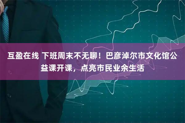 互盈在线 下班周末不无聊！巴彦淖尔市文化馆公益课开课，点亮市民业余生活