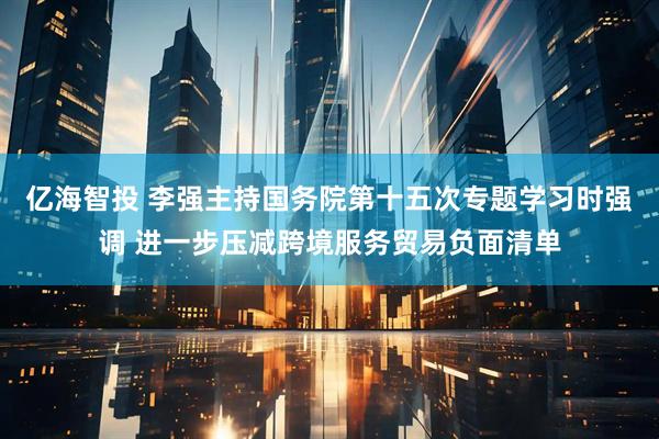 亿海智投 李强主持国务院第十五次专题学习时强调 进一步压减跨境服务贸易负面清单