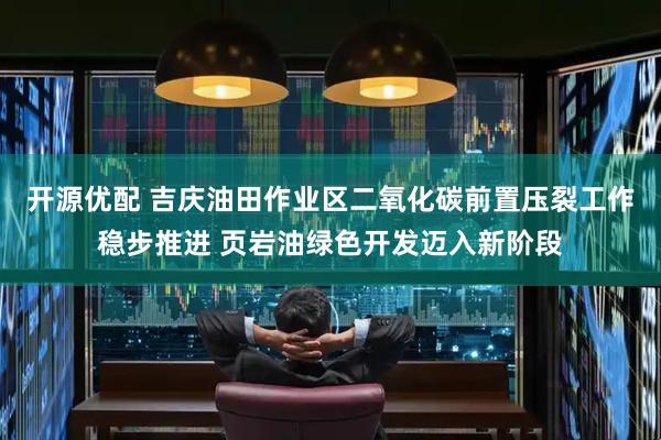 开源优配 吉庆油田作业区二氧化碳前置压裂工作稳步推进 页岩油绿色开发迈入新阶段
