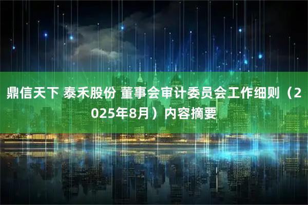鼎信天下 泰禾股份 董事会审计委员会工作细则（2025年8月）内容摘要