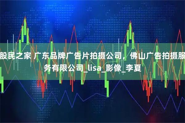 股民之家 广东品牌广告片拍摄公司，佛山广告拍摄服务有限公司_lisa_影像_李夏