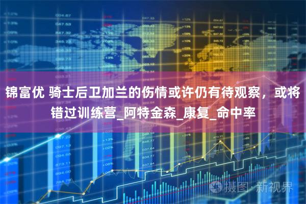 锦富优 骑士后卫加兰的伤情或许仍有待观察，或将错过训练营_阿特金森_康复_命中率