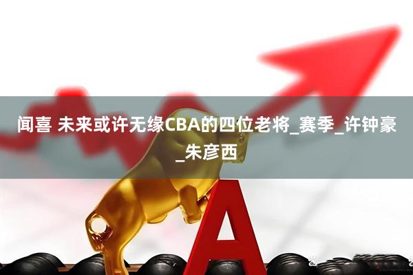 闻喜 未来或许无缘CBA的四位老将_赛季_许钟豪_朱彦西