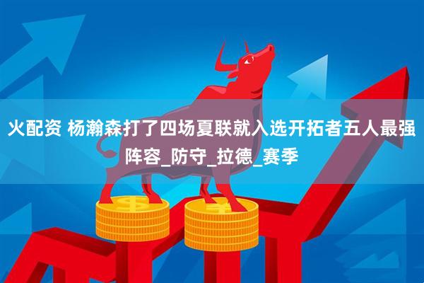 火配资 杨瀚森打了四场夏联就入选开拓者五人最强阵容_防守_拉德_赛季