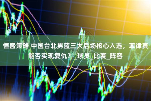 恒盛策略 中国台北男篮三大后场核心入选，菲律宾能否实现复仇？_球员_比赛_阵容