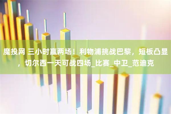 魔投网 三小时赢两场！利物浦挑战巴黎，短板凸显，切尔西一天可战四场_比赛_中卫_范迪克
