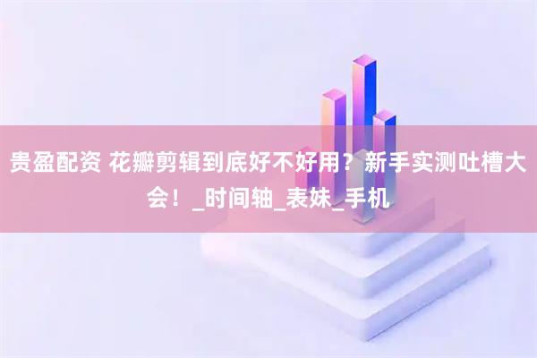 贵盈配资 花瓣剪辑到底好不好用？新手实测吐槽大会！_时间轴_表妹_手机