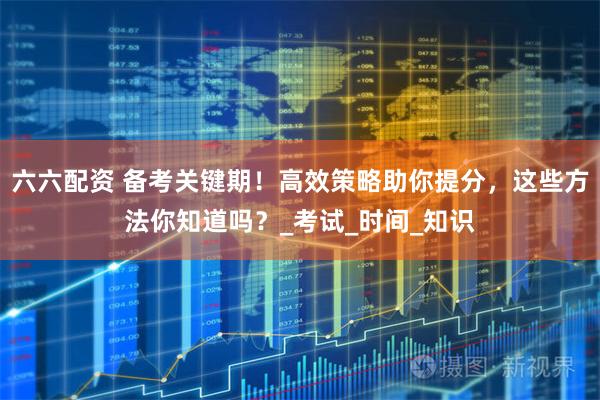 六六配资 备考关键期！高效策略助你提分，这些方法你知道吗？_考试_时间_知识