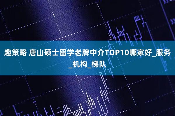 趣策略 唐山硕士留学老牌中介TOP10哪家好_服务_机构_梯队
