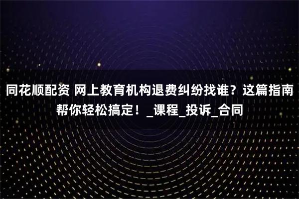 同花顺配资 网上教育机构退费纠纷找谁？这篇指南帮你轻松搞定！_课程_投诉_合同