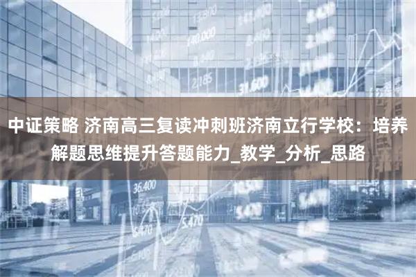 中证策略 济南高三复读冲刺班济南立行学校：培养解题思维提升答题能力_教学_分析_思路