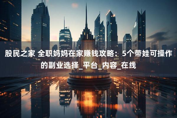 股民之家 全职妈妈在家赚钱攻略：5个带娃可操作的副业选择_平台_内容_在线