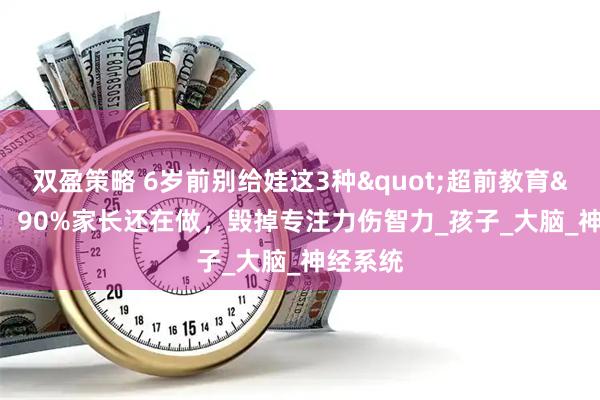 双盈策略 6岁前别给娃这3种"超前教育"！90%家长还在做，毁掉专注力伤智力_孩子_大脑_神经系统