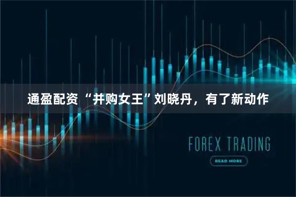 通盈配资 “并购女王”刘晓丹，有了新动作