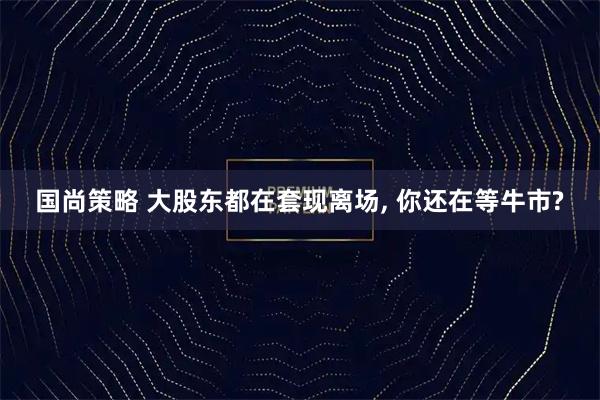 国尚策略 大股东都在套现离场, 你还在等牛市?