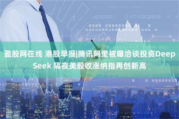 盈股网在线 港股早报|腾讯阿里被曝洽谈投资DeepSeek 隔夜美股收涨纳指再创新高