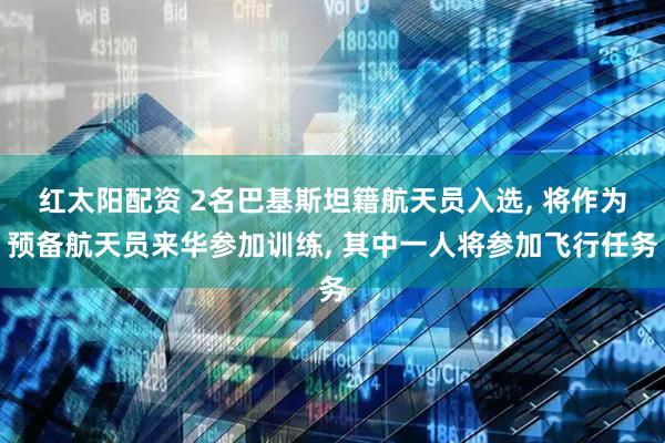 红太阳配资 2名巴基斯坦籍航天员入选, 将作为预备航天员来华参加训练, 其中一人将参加飞行任务