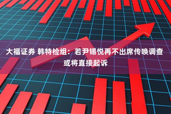 大福证券 韩特检组：若尹锡悦再不出席传唤调查 或将直接起诉