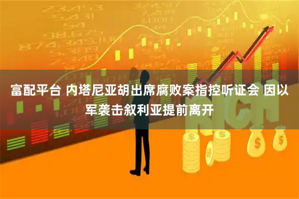 富配平台 内塔尼亚胡出席腐败案指控听证会 因以军袭击叙利亚提前离开