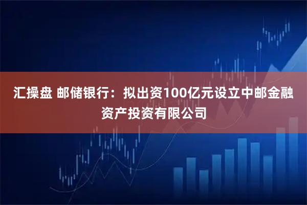 汇操盘 邮储银行：拟出资100亿元设立中邮金融资产投资有限公司